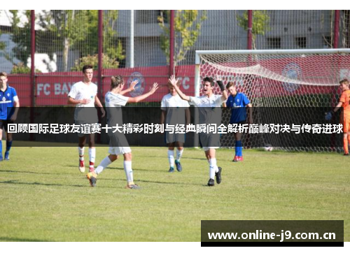 回顾国际足球友谊赛十大精彩时刻与经典瞬间全解析巅峰对决与传奇进球 回顾国际足球友谊赛十大精彩时刻与经典瞬间全解析巅峰对决与传奇进球