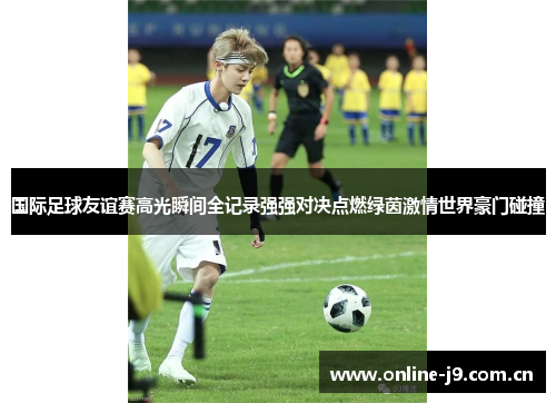 国际足球友谊赛高光瞬间全记录强强对决点燃绿茵激情世界豪门碰撞